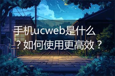 手机ucweb是什么？如何使用更高效？