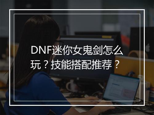 DNF迷你女鬼剑怎么玩？技能搭配推荐？