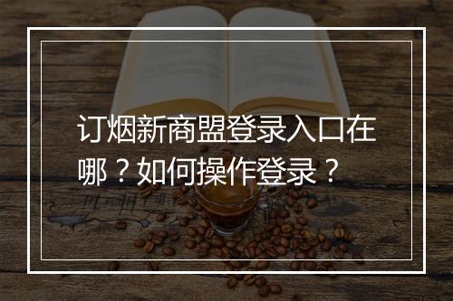 订烟新商盟登录入口在哪？如何操作登录？