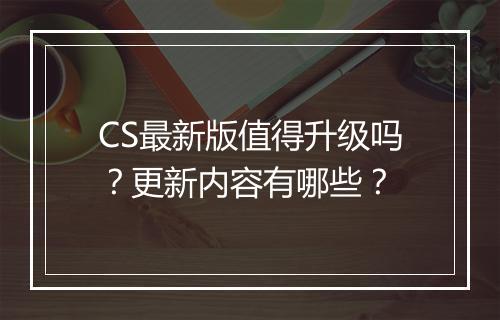 CS最新版值得升级吗？更新内容有哪些？