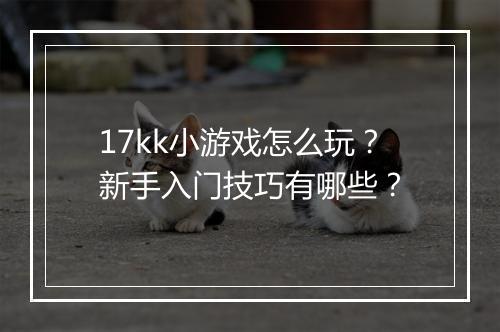 17kk小游戏怎么玩？新手入门技巧有哪些？