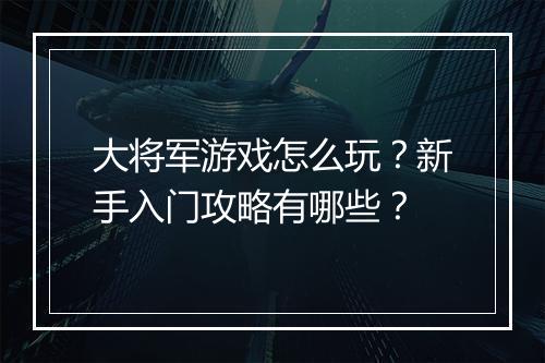 大将军游戏怎么玩？新手入门攻略有哪些？