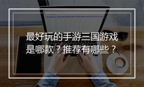 最好玩的手游三国游戏是哪款？推荐有哪些？