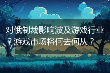 对俄制裁影响波及游戏行业？游戏市场将何去何从？