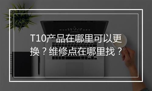 T10产品在哪里可以更换？维修点在哪里找？