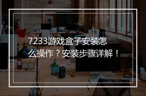 7233游戏盒子安装怎么操作？安装步骤详解！