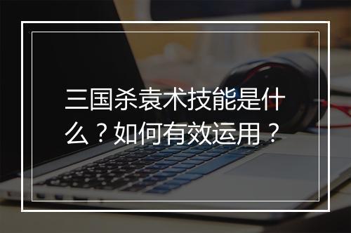 三国杀袁术技能是什么？如何有效运用？