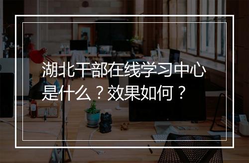 湖北干部在线学习中心是什么?效果如何?