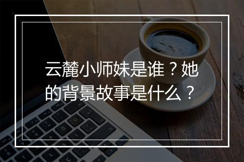 云麓小师妹是谁？她的背景故事是什么？
