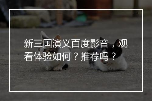 新三国演义百度影音，观看体验如何？推荐吗？