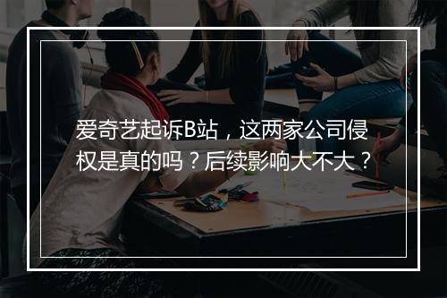 爱奇艺起诉B站，这两家公司侵权是真的吗？后续影响大不大？