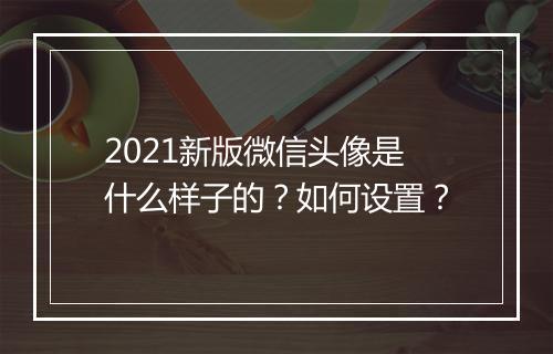 2021新版微信头像是什么样子的？如何设置？