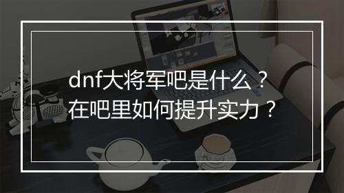 dnf大将军吧是什么？在吧里如何提升实力？