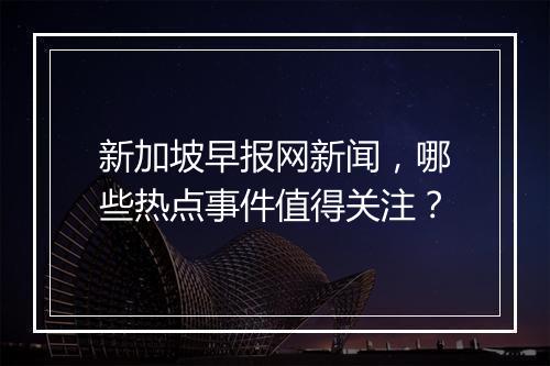 新加坡早报网新闻，哪些热点事件值得关注？