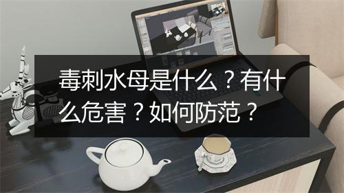 毒刺水母是什么？有什么危害？如何防范？