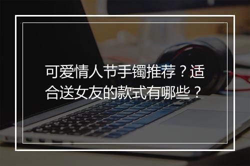 可爱情人节手镯推荐？适合送女友的款式有哪些？