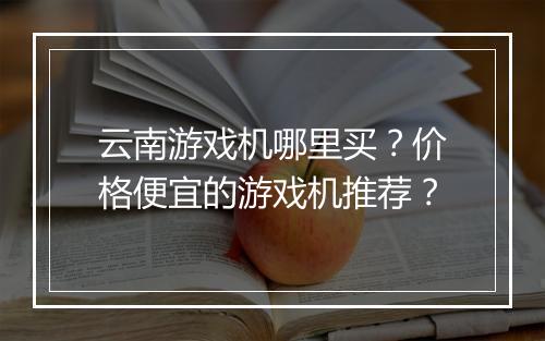 云南游戏机哪里买？价格便宜的游戏机推荐？