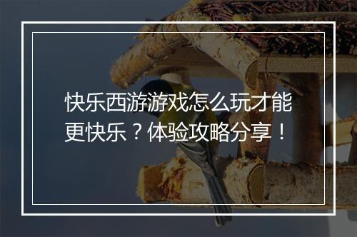 快乐西游游戏怎么玩才能更快乐？体验攻略分享！