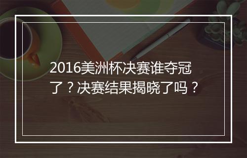 2016美洲杯决赛谁夺冠了？决赛结果揭晓了吗？