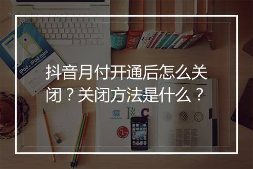 抖音月付开通后怎么关闭？关闭方法是什么？
