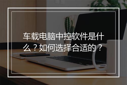 车载电脑中控软件是什么？如何选择合适的？