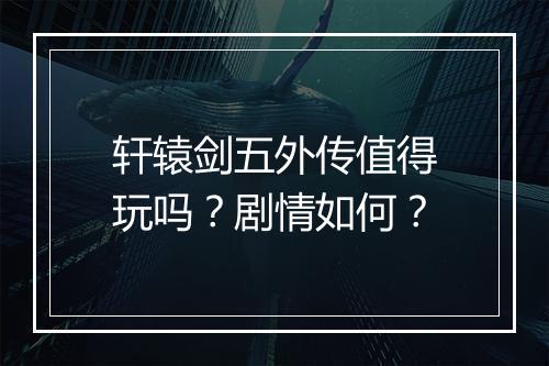 轩辕剑五外传值得玩吗？剧情如何？