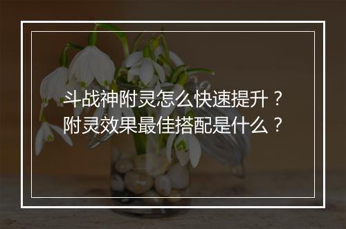 斗战神附灵怎么快速提升？附灵效果最佳搭配是什么？