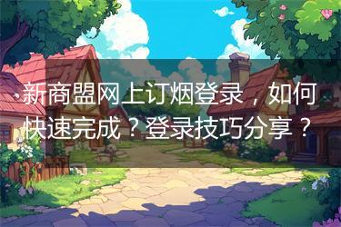 新商盟网上订烟登录，如何快速完成？登录技巧分享？