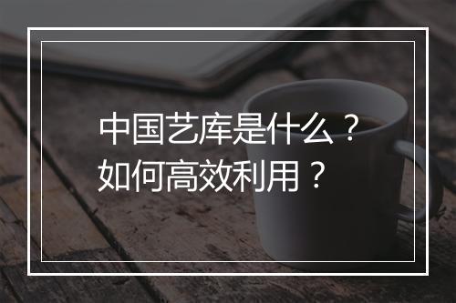 中国艺库是什么？如何高效利用？