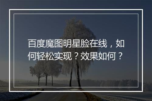 百度魔图明星脸在线，如何轻松实现？效果如何？