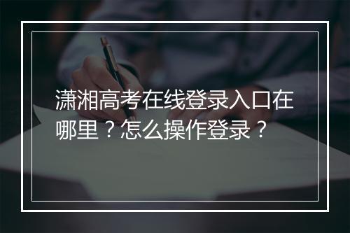 潇湘高考在线登录入口在哪里？怎么操作登录？