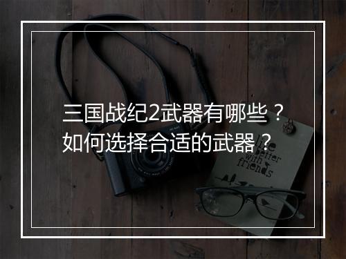三国战纪2武器有哪些？如何选择合适的武器？