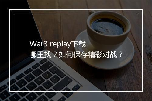 War3 replay下载哪里找？如何保存精彩对战？