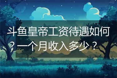 斗鱼皇帝工资待遇如何？一个月收入多少？