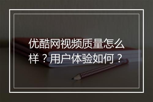 优酷网视频质量怎么样？用户体验如何？