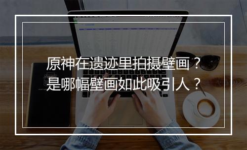 原神在遗迹里拍摄壁画？是哪幅壁画如此吸引人？