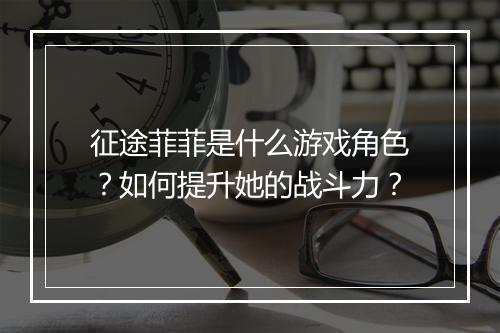 征途菲菲是什么游戏角色？如何提升她的战斗力？