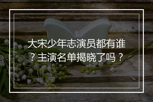 大宋少年志演员都有谁？主演名单揭晓了吗？