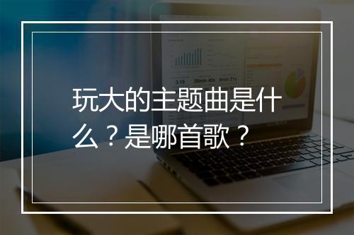 玩大的主题曲是什么？是哪首歌？