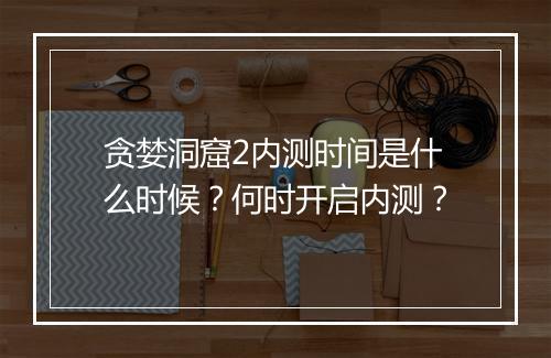 贪婪洞窟2内测时间是什么时候？何时开启内测？