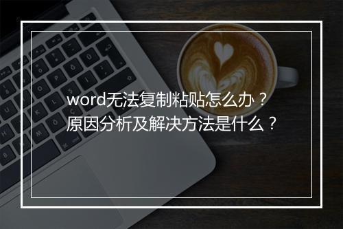 word无法复制粘贴怎么办？原因分析及解决方法是什么？