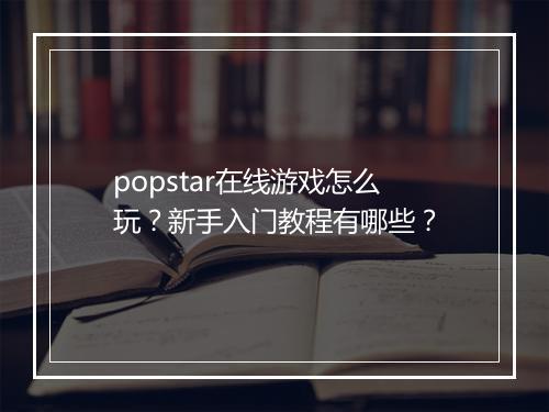 popstar在线游戏怎么玩？新手入门教程有哪些？
