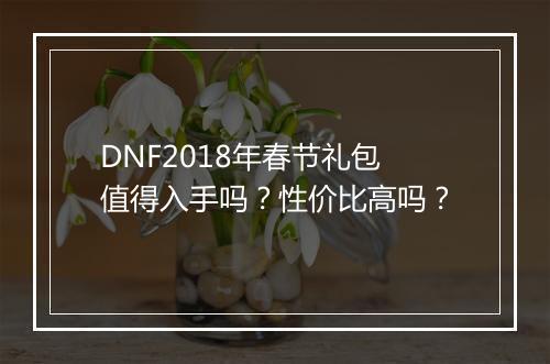 DNF2018年春节礼包值得入手吗？性价比高吗？