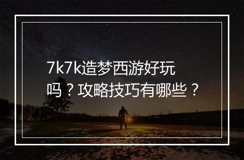 7k7k造梦西游好玩吗？攻略技巧有哪些？