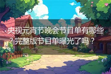 央视元宵节晚会节目单有哪些？完整版节目单曝光了吗？