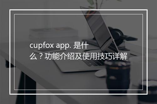 cupfox app. 是什么？功能介绍及使用技巧详解