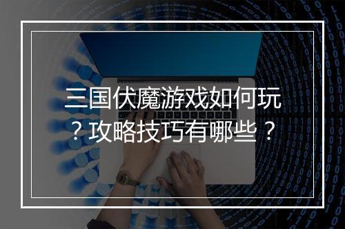 三国伏魔游戏如何玩？攻略技巧有哪些？