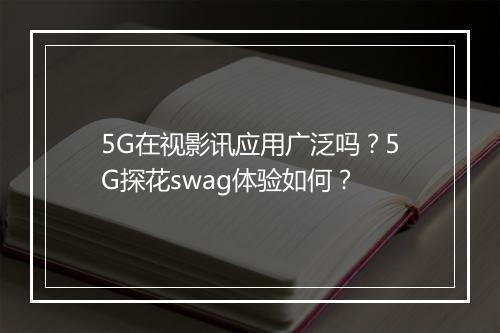 5G在视影讯应用广泛吗？5G探花swag体验如何？