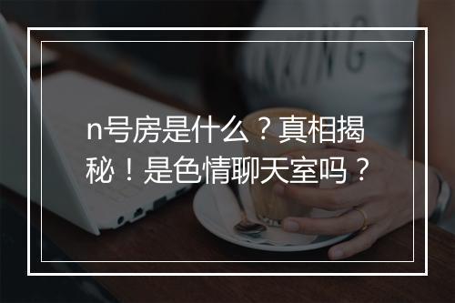 n号房是什么？真相揭秘！是色情聊天室吗？