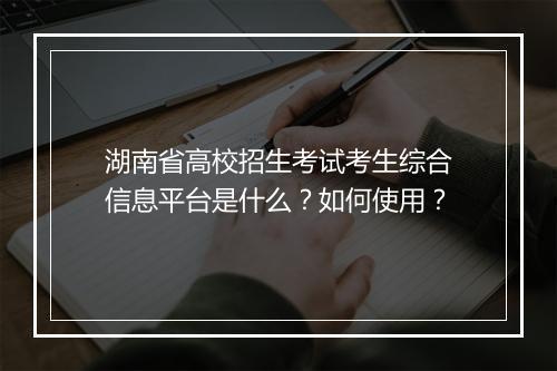 湖南省高校招生考试考生综合信息平台是什么？如何使用？
